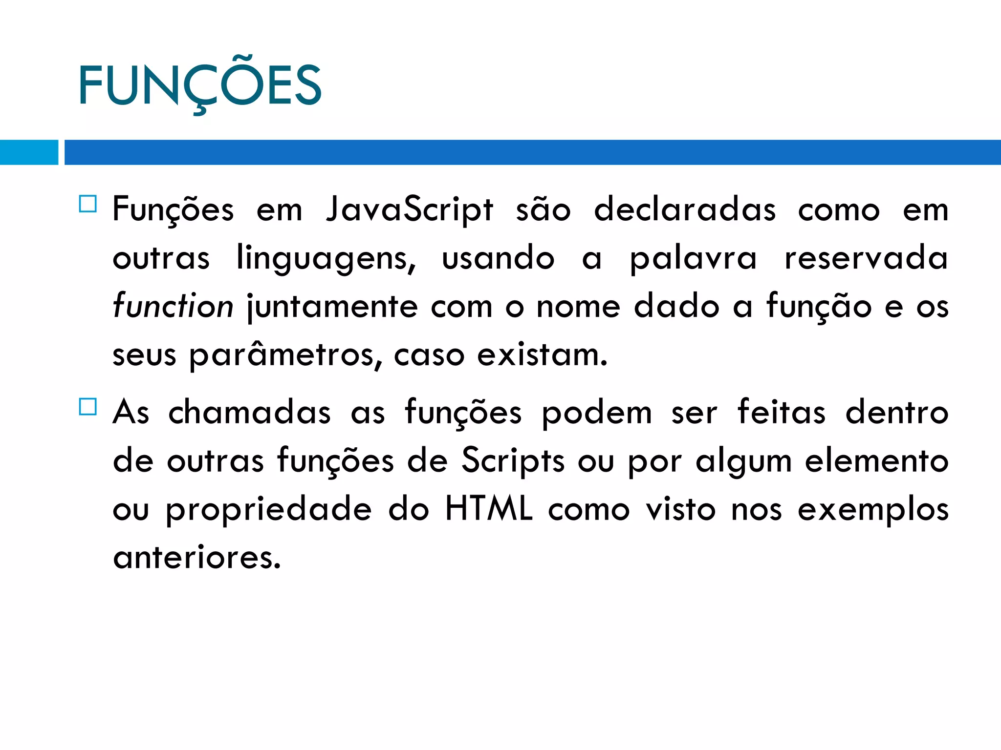 FUNÇÕES Funções em JavaScript são declaradas como em outras linguagens, usando a palavra reservada  function  juntamente com o nome dado a função e os seus parâmetros, caso existam. As chamadas as funções podem ser feitas dentro de outras funções de Scripts ou por algum elemento ou propriedade do HTML como visto nos exemplos anteriores. 