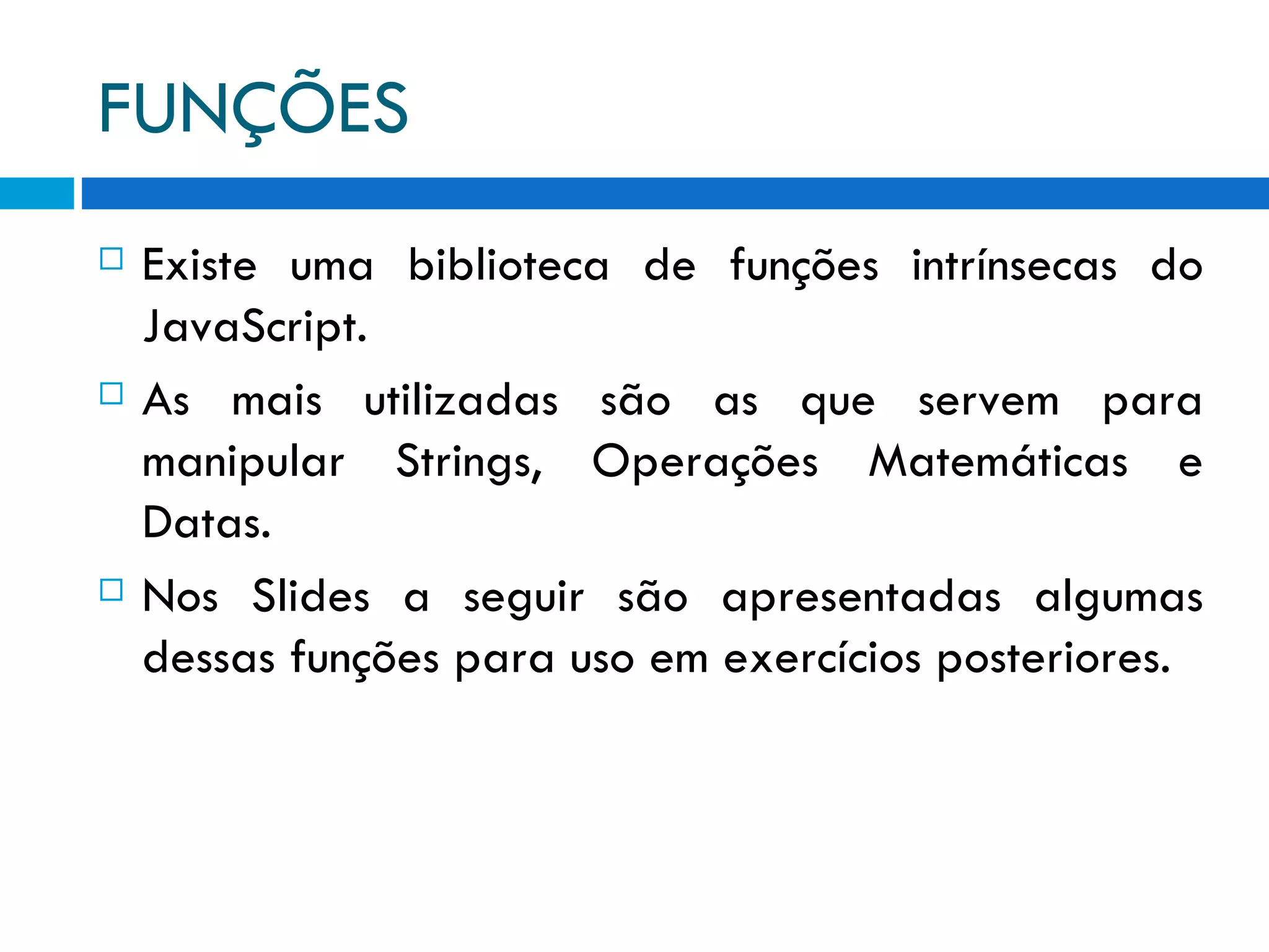FUNÇÕES Existe uma biblioteca de funções intrínsecas do JavaScript. As mais utilizadas são as que servem para manipular Strings, Operações Matemáticas e Datas. Nos Slides a seguir são apresentadas algumas dessas funções para uso em exercícios posteriores. 
