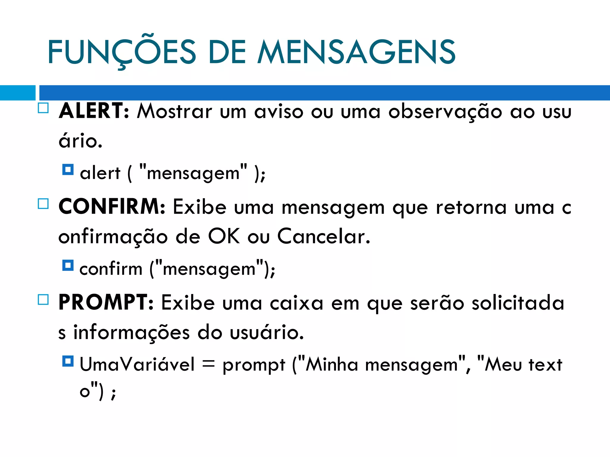 FUNÇÕES DE MENSAGENS ALERT:  Mostrar um aviso ou uma observação ao usuário. alert ( &quot;mensagem&quot; ); CONFIRM:  Exibe uma mensagem que retorna uma confirmação de OK ou Cancelar. confirm (&quot;mensagem&quot;); PROMPT:  Exibe uma caixa em que serão solicitadas informações do usuário. UmaVariável = prompt (&quot;Minha mensagem&quot;, &quot;Meu texto&quot;) ; 