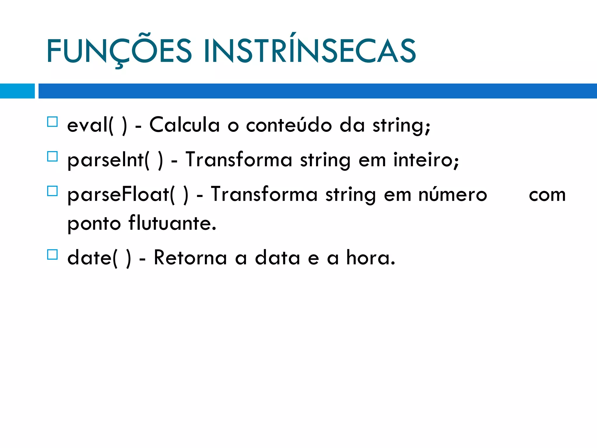 FUNÇÕES INSTRÍNSECAS eval( ) ­ Calcula o conteúdo da string; parseInt( ) ­ Transforma string em inteiro; parseFloat( ) ­ Transforma string em número com ponto flutuante. date( ) ­ Retorna a data e a hora. 
