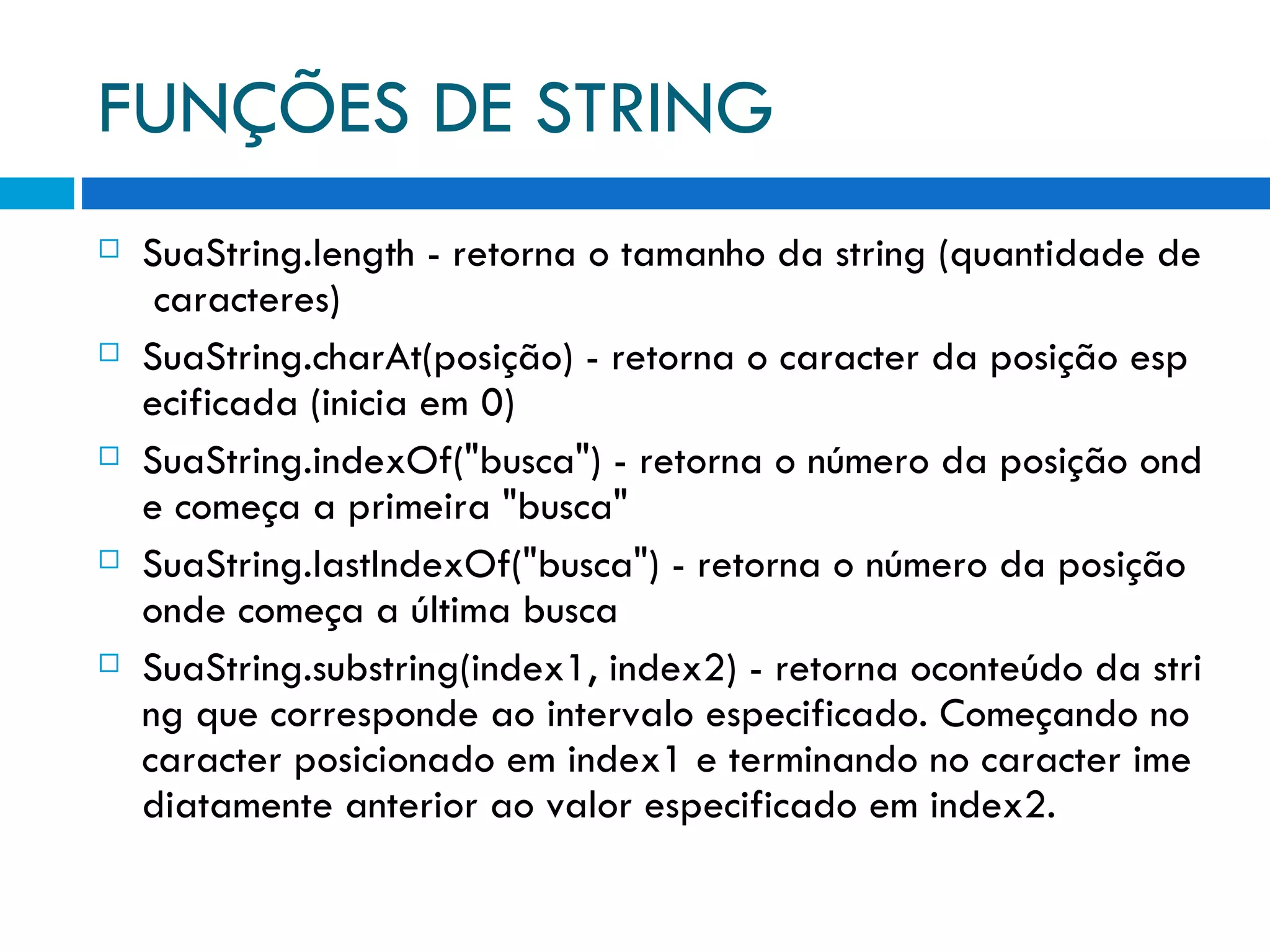 FUNÇÕES DE STRING SuaString.length ­ retorna o tamanho da string (quantidade de caracteres) SuaString.charAt(posição) ­ retorna o caracter da posição especificada (inicia em 0) SuaString.indexOf(&quot;busca&quot;) ­ retorna o número da posição onde começa a primeira &quot;busca&quot; SuaString.lastIndexOf(&quot;busca&quot;) ­ retorna o número da posição onde começa a última busca SuaString.substring(index1, index2) ­ retorna oconteúdo da string que corresponde ao intervalo especificado. Começando no caracter posicionado em index1 e terminando no caracter imediatamente anterior ao valor especificado em index2. 