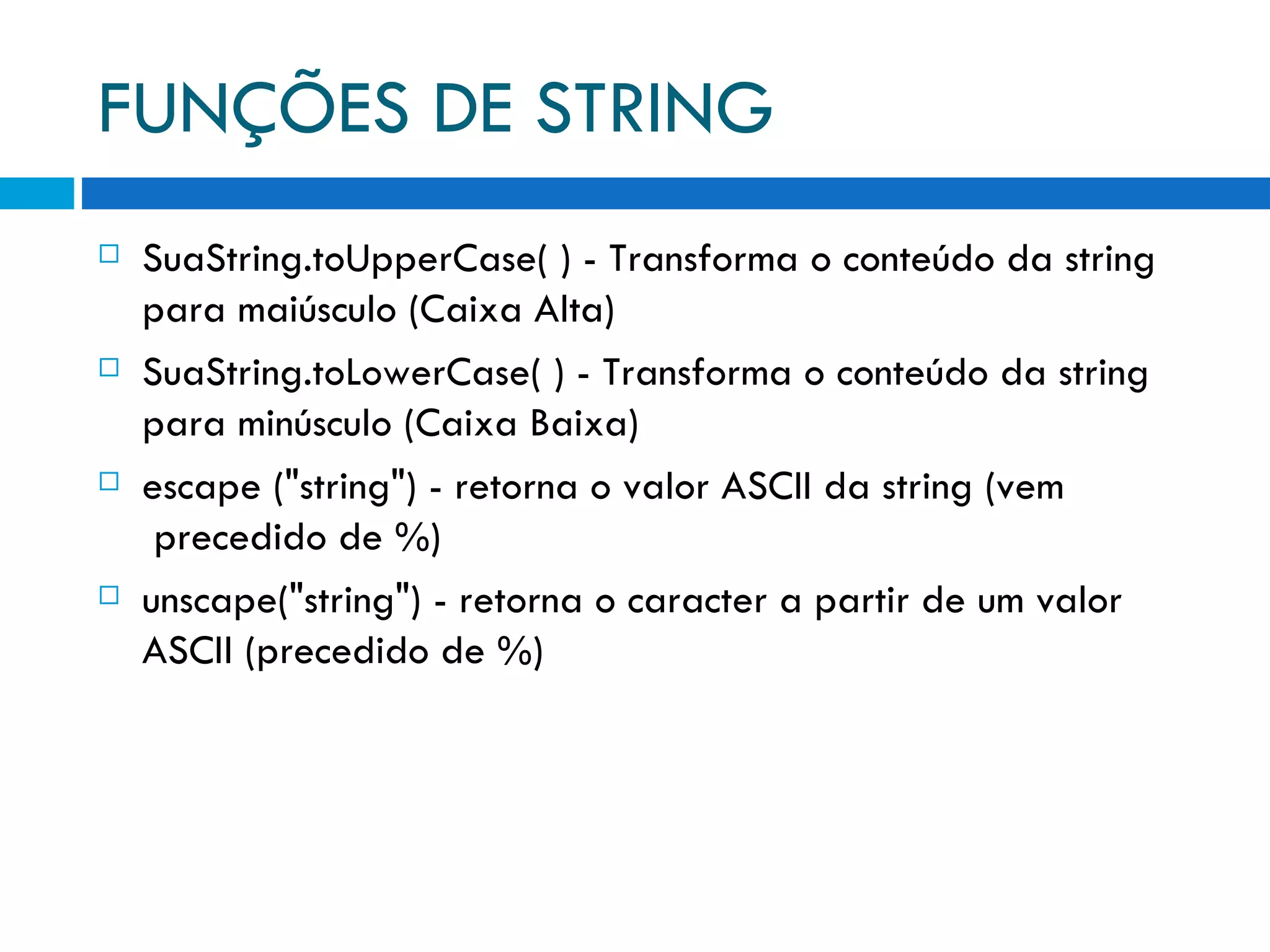 FUNÇÕES DE STRING SuaString.toUpperCase( ) ­ Transforma o conteúdo da string   para maiúsculo (Caixa Alta) SuaString.toLowerCase( ) ­ Transforma o conteúdo da string   para minúsculo (Caixa Baixa) escape (&quot;string&quot;) ­ retorna o valor ASCII da string (vem   precedido de %) unscape(&quot;string&quot;) ­ retorna o caracter a partir de um valor   ASCII (precedido de %) 
