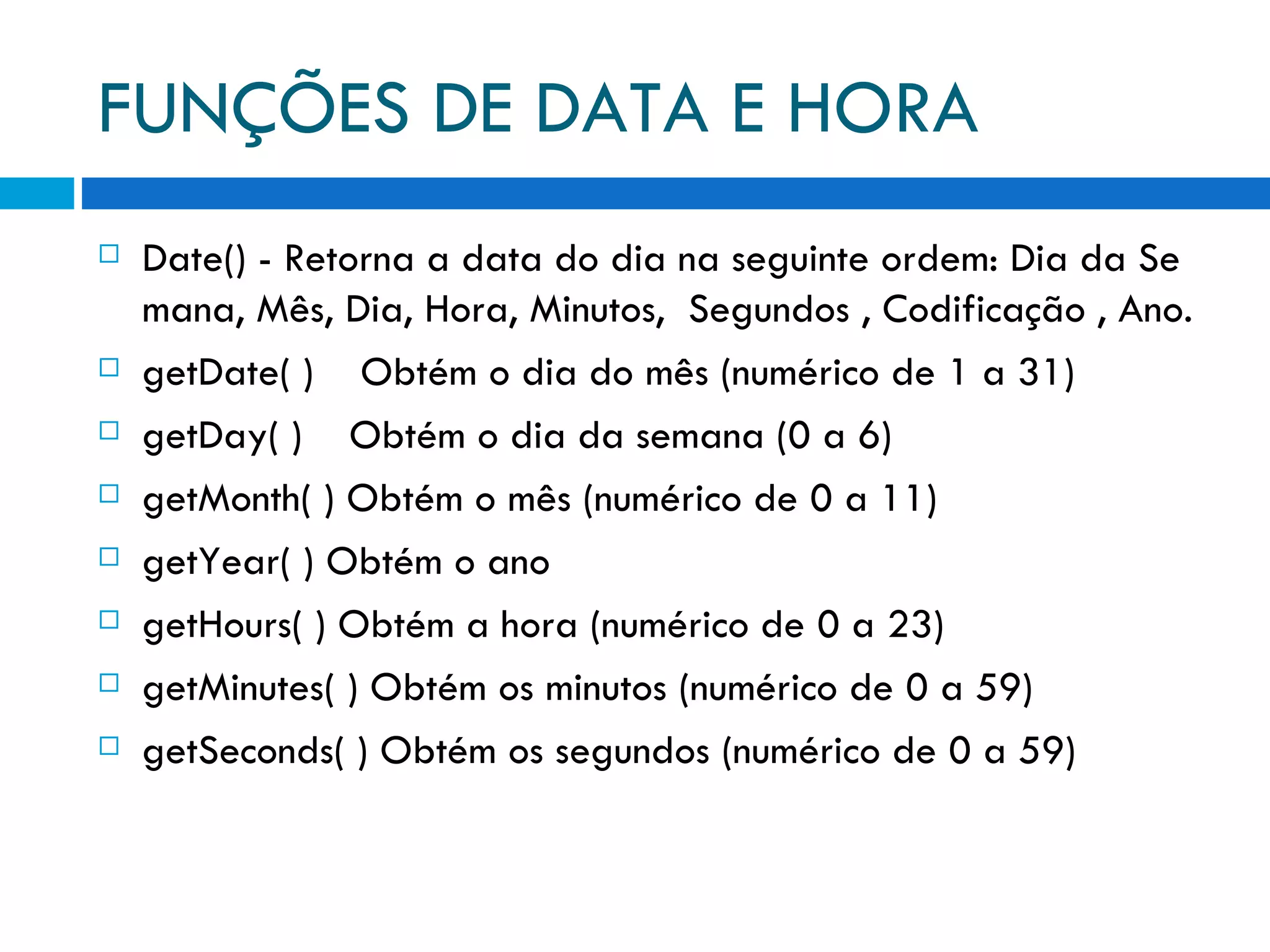 FUNÇÕES DE DATA E HORA Date() ­ Retorna a data do dia na seguinte ordem: Dia da Semana, Mês, Dia, Hora, Minutos,  Segundos , Codificação , Ano. getDate( )    Obtém o dia do mês (numérico de 1 a 31) getDay( )    Obtém o dia da semana (0 a 6) getMonth( ) Obtém o mês (numérico de 0 a 11) getYear( ) Obtém o ano getHours( ) Obtém a hora (numérico de 0 a 23) getMinutes( ) Obtém os minutos (numérico de 0 a 59) getSeconds( ) Obtém os segundos (numérico de 0 a 59) 