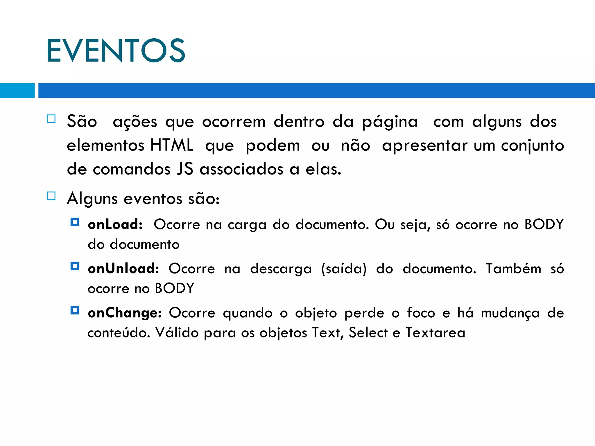 EVENTOS São  ações que ocorrem dentro da página  com alguns dos  elementos HTML  que  podem  ou  não  apresentar um conjunto de comandos JS associados a elas. Alguns eventos são: onLoad:   Ocorre na carga do documento. Ou seja, só ocorre no BODY do documento onUnload:  Ocorre na descarga (saída) do documento. Também só ocorre no BODY onChange:  Ocorre quando o objeto perde o foco e há mudança de conteúdo. Válido para os objetos Text, Select e Textarea 