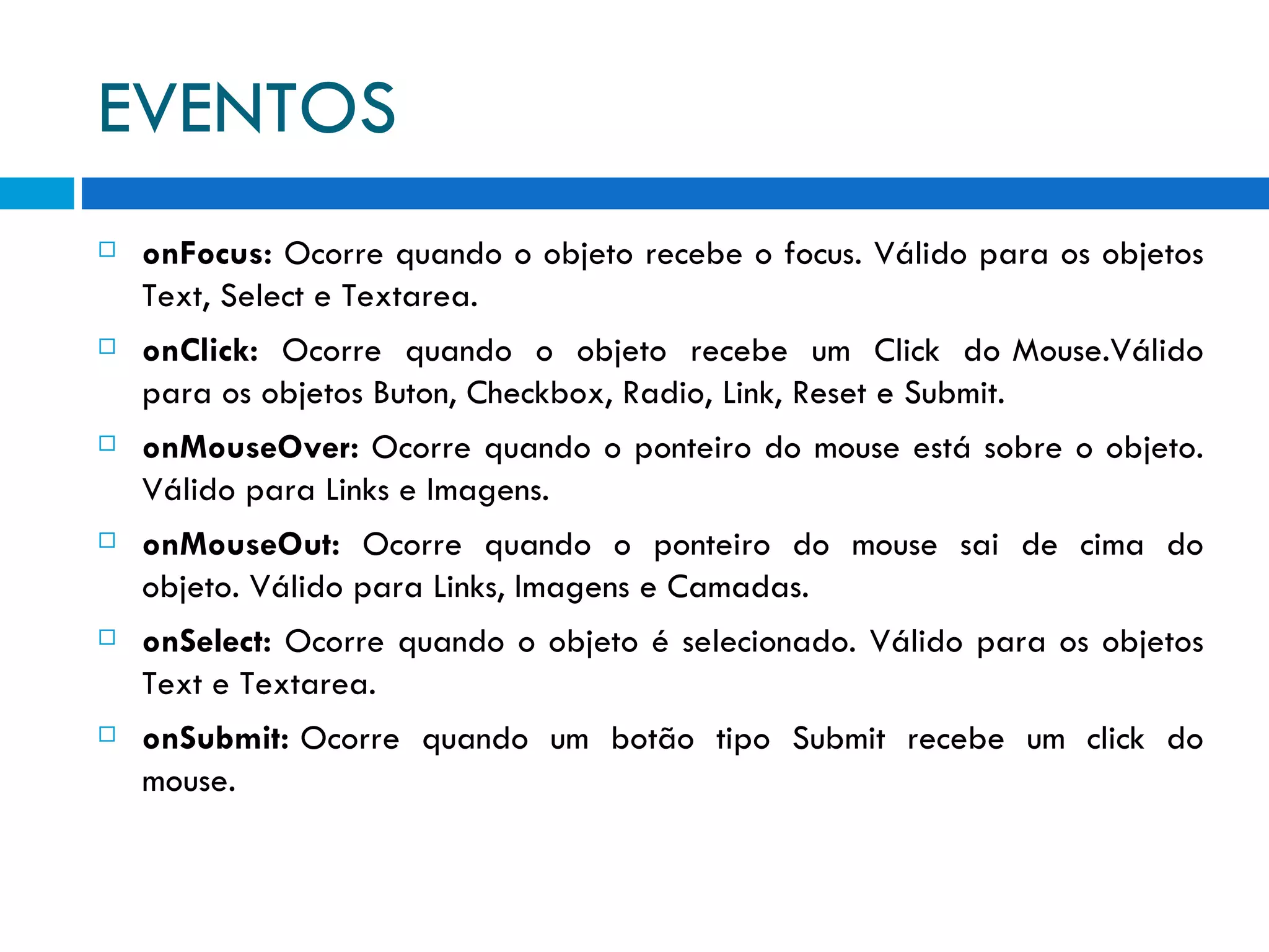EVENTOS onFocus:  Ocorre quando o objeto recebe o focus. Válido para os objetos Text, Select e Textarea. onClick:   Ocorre  quando  o  objeto  recebe  um  Click  do Mouse.Válido para os objetos Buton, Checkbox, Radio, Link, Reset e Submit. onMouseOver:  Ocorre quando o ponteiro do mouse está sobre o objeto. Válido para Links e Imagens. onMouseOut:   Ocorre  quando  o  ponteiro  do  mouse  sai  de  cima  do objeto. Válido para Links, Imagens e Camadas. onSelect:  Ocorre quando o objeto é selecionado. Válido para os objetos Text e Textarea. onSubmit:  Ocorre  quando  um  botão  tipo  Submit  recebe  um  click  do mouse.  