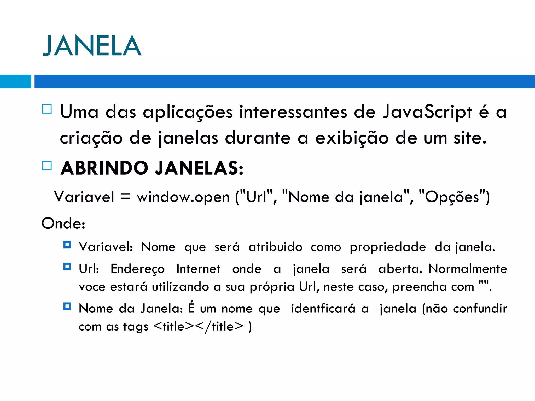 JANELA Uma das aplicações interessantes de JavaScript é a criação de janelas durante a exibição de um site. ABRINDO JANELAS: Variavel = window.open (&quot;Url&quot;, &quot;Nome da janela&quot;, &quot;Opções&quot;)  Onde: Variavel:  Nome  que  será  atribuido  como  propriedade  da janela. Url:  Endereço  Internet  onde  a  janela  será  aberta. Normalmente voce estará utilizando a sua própria Url, neste caso, preencha com &quot;&quot;. Nome da Janela: É um nome que  identficará a  janela (não confundir com as tags <title></title> ) 