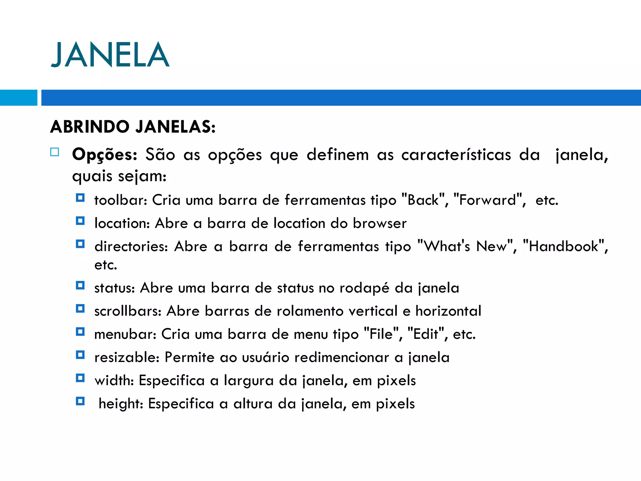 JANELA ABRINDO JANELAS: Opções:  São as opções que definem as características da  janela, quais sejam: toolbar: Cria uma barra de ferramentas tipo &quot;Back&quot;, &quot;Forward&quot;,  etc. location: Abre a barra de location do browser directories: Abre a barra de ferramentas tipo &quot;What's New&quot;, &quot;Handbook&quot;, etc. status: Abre uma barra de status no rodapé da janela scrollbars: Abre barras de rolamento vertical e horizontal menubar: Cria uma barra de menu tipo &quot;File&quot;, &quot;Edit&quot;, etc. resizable: Permite ao usuário redimencionar a janela width: Especifica a largura da janela, em pixels height: Especifica a altura da janela, em pixels 