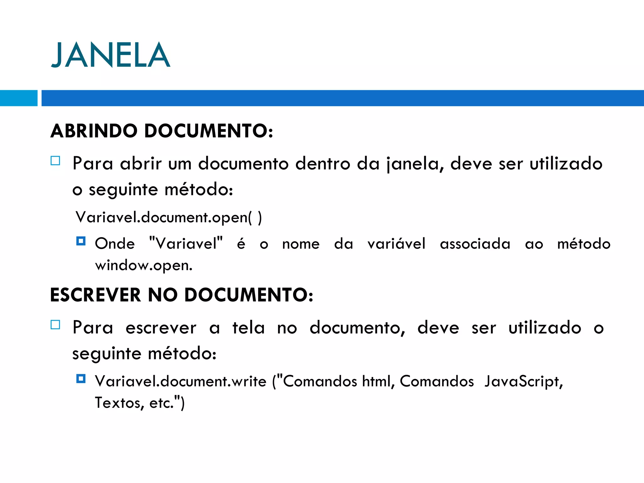 JANELA ABRINDO DOCUMENTO: Para abrir um documento dentro da janela, deve ser utilizado o seguinte método: Variavel.document.open( ) Onde &quot;Variavel&quot; é o nome da variável associada ao método window.open. ESCREVER NO DOCUMENTO: Para  escrever  a  tela  no  documento,  deve  ser  utilizado  o seguinte método: Variavel.document.write (&quot;Comandos html, Comandos  JavaScript, Textos, etc.&quot;) 