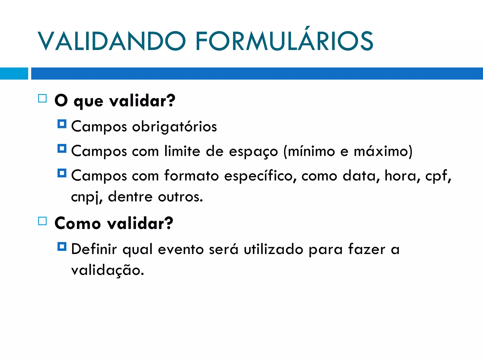 VALIDANDO FORMULÁRIOS O que validar? Campos obrigatórios Campos com limite de espaço (mínimo e máximo) Campos com formato específico, como data, hora, cpf, cnpj, dentre outros. Como validar? Definir qual evento será utilizado para fazer a validação. 