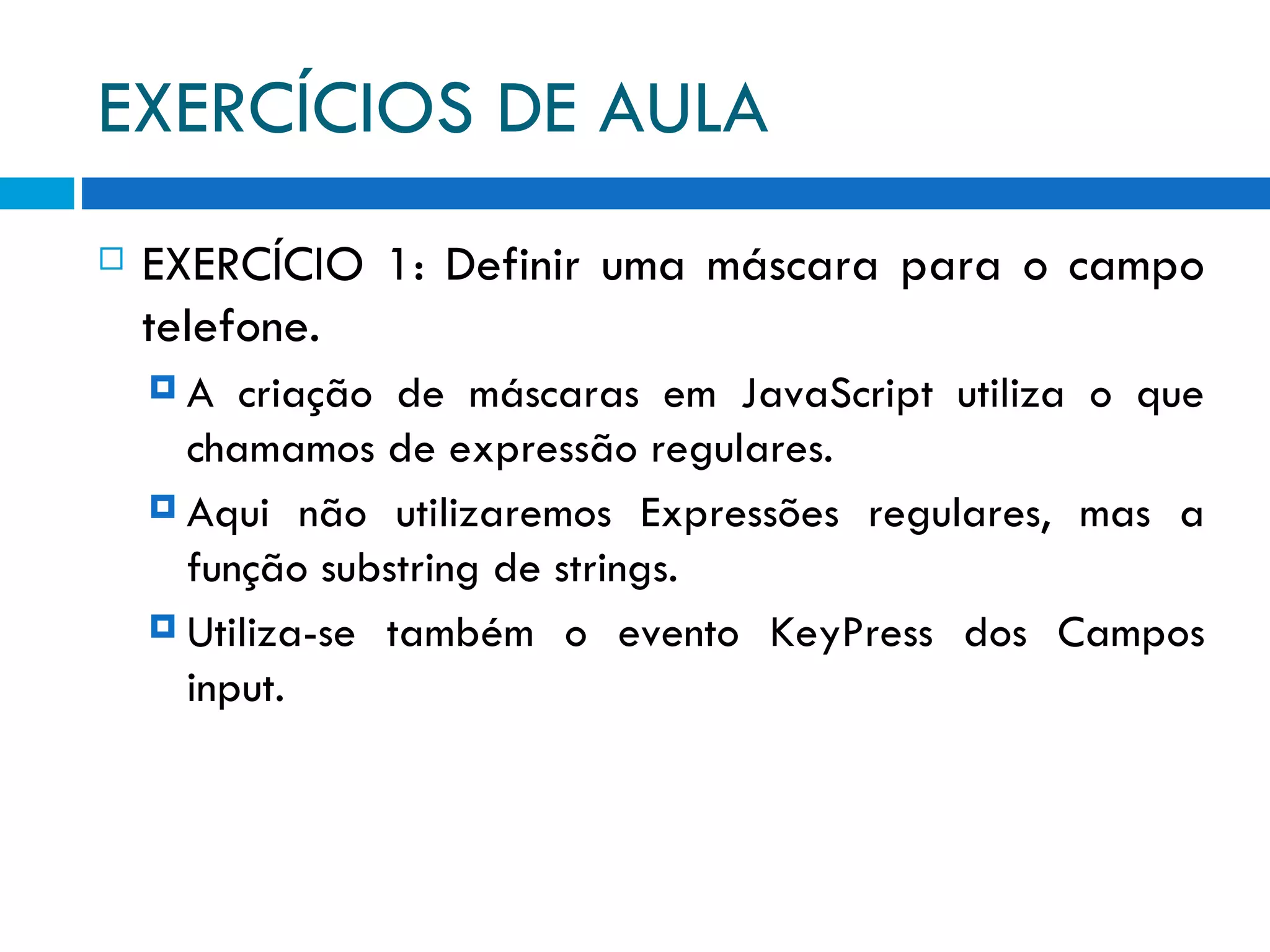 EXERCÍCIOS DE AULA EXERCÍCIO 1: Definir uma máscara para o campo telefone. A criação de máscaras em JavaScript utiliza o que chamamos de expressão regulares. Aqui não utilizaremos Expressões regulares, mas a função substring de strings. Utiliza-se também o evento KeyPress dos Campos input. 