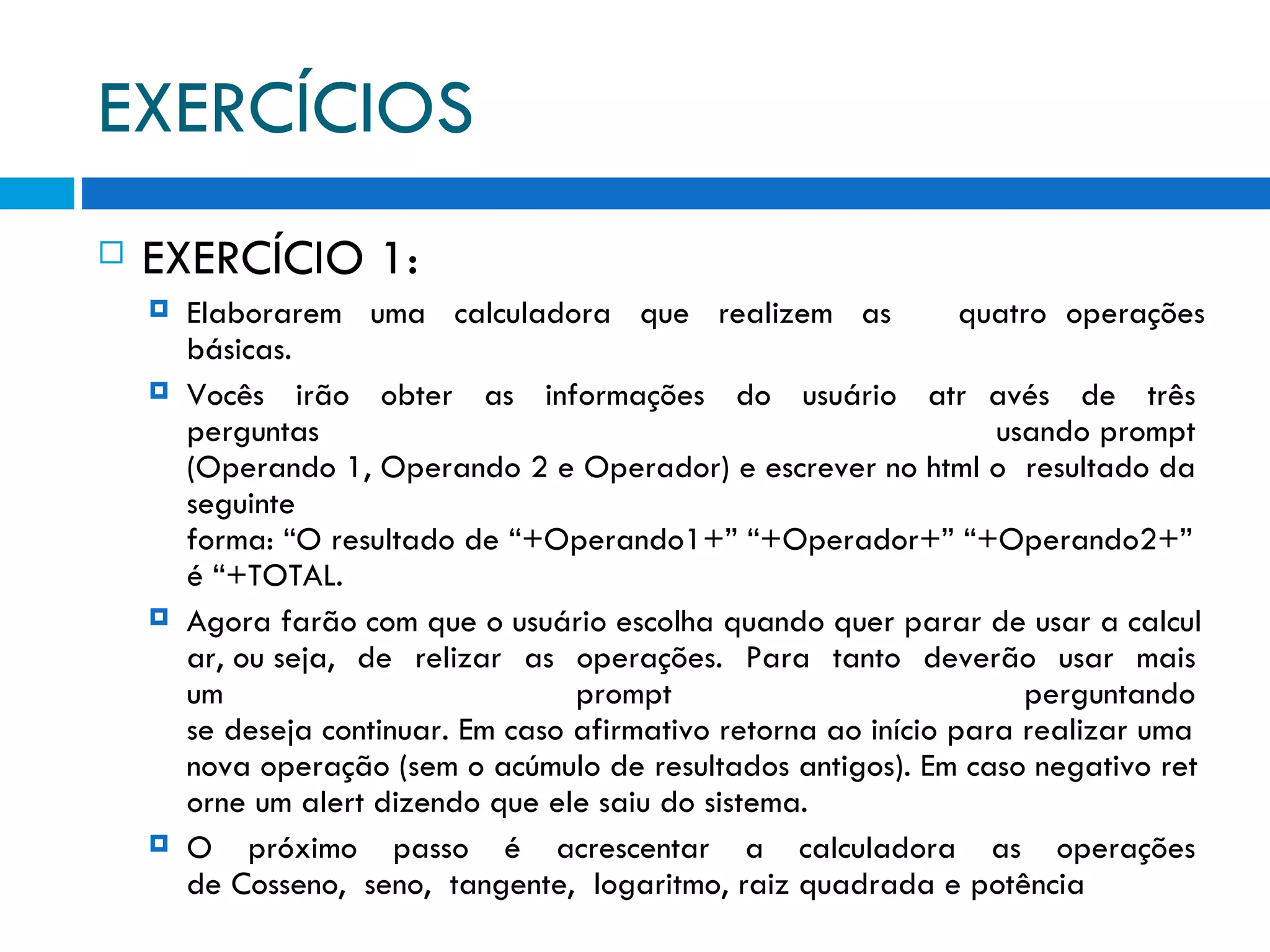 EXERCÍCIOS EXERCÍCIO 1: Elaborarem  uma  calculadora  que  realizem  as   quatro operações básicas.   Vocês  irão  obter  as  informações  do  usuário  atr avés  de  três  perguntas  usando prompt  (Operando 1, Operando 2 e Operador) e escrever no html o  resultado da  seguinte  forma: “O resultado de “+Operando1+” “+Operador+” “+Operando2+” é “+TOTAL. Agora farão com que o usuário escolha quando quer parar de usar a calcular, ou seja,  de  relizar  as  operações.  Para  tanto  deverão  usar  mais  um  prompt  perguntando  se deseja continuar. Em caso afirmativo retorna ao início para realizar uma nova operação (sem o acúmulo de resultados antigos). Em caso negativo retorne um alert dizendo que ele saiu do sistema. O  próximo  passo  é  acrescentar  a  calculadora  as  operações  de Cosseno,  seno,  tangente,  logaritmo, raiz quadrada e potência 