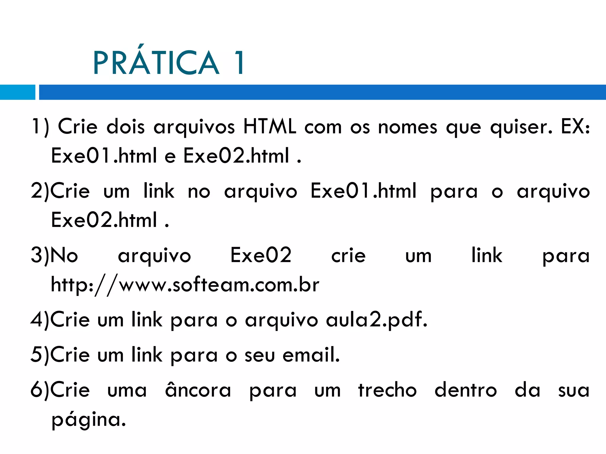 PRÁTICA 1 1) Crie dois arquivos HTML com os nomes que quiser. EX: Exe01.html e Exe02.html . 2)Crie um link no arquivo Exe01.html para o arquivo Exe02.html . 3)No arquivo Exe02 crie um link para http://www.softeam.com.br 4)Crie um link para o arquivo aula2.pdf. 5)Crie um link para o seu email. 6)Crie uma âncora para um trecho dentro da sua página. 