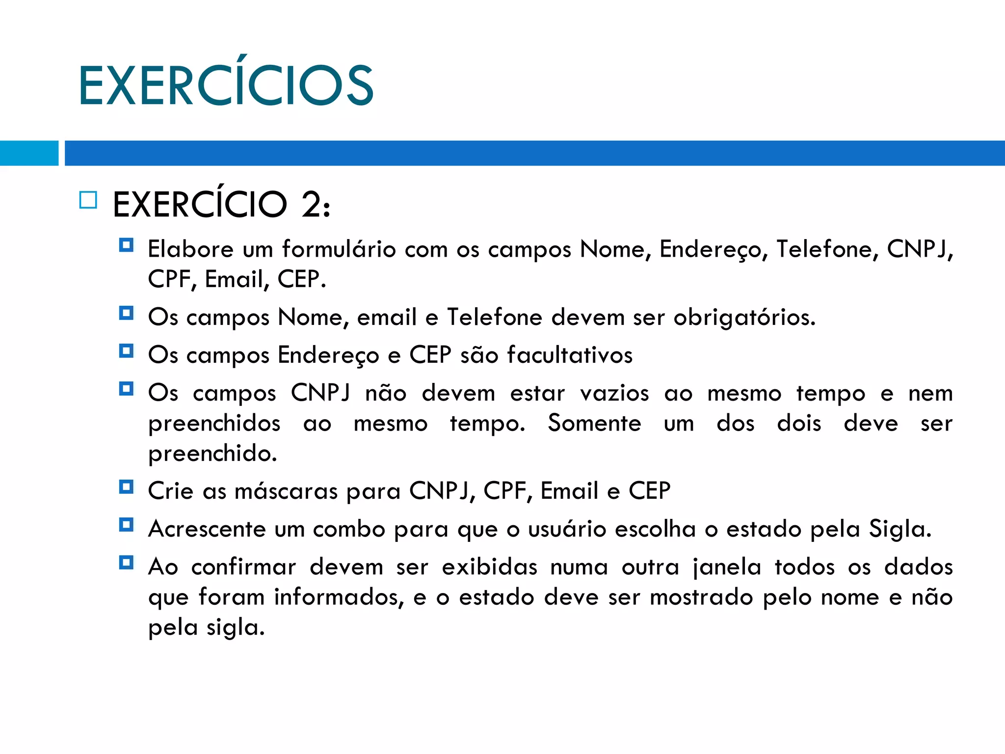 EXERCÍCIOS EXERCÍCIO 2: Elabore um formulário com os campos Nome, Endereço, Telefone, CNPJ, CPF, Email, CEP. Os campos Nome, email e Telefone devem ser obrigatórios. Os campos Endereço e CEP são facultativos Os campos CNPJ não devem estar vazios ao mesmo tempo e nem preenchidos ao mesmo tempo. Somente um dos dois deve ser preenchido. Crie as máscaras para CNPJ, CPF, Email e CEP Acrescente um combo para que o usuário escolha o estado pela Sigla. Ao confirmar devem ser exibidas numa outra janela todos os dados que foram informados, e o estado deve ser mostrado pelo nome e não pela sigla. 