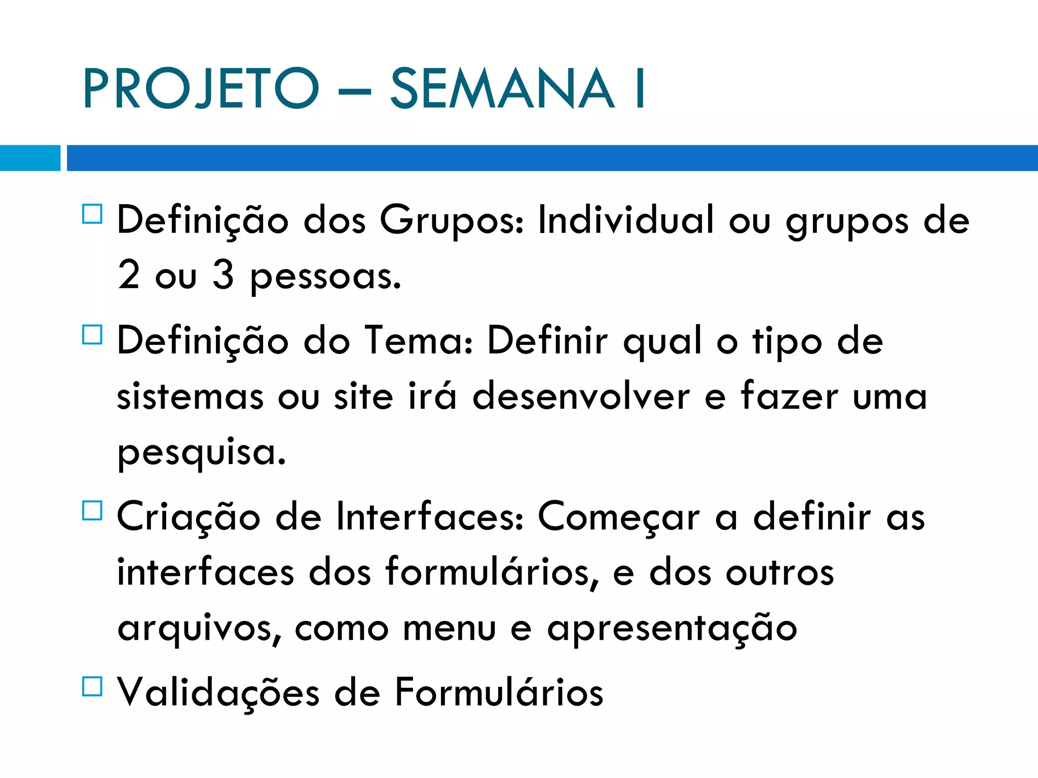 PROJETO – SEMANA I Definição dos Grupos: Individual ou grupos de 2 ou 3 pessoas. Definição do Tema: Definir qual o tipo de sistemas ou site irá desenvolver e fazer uma pesquisa. Criação de Interfaces: Começar a definir as interfaces dos formulários, e dos outros arquivos, como menu e apresentação Validações de Formulários 