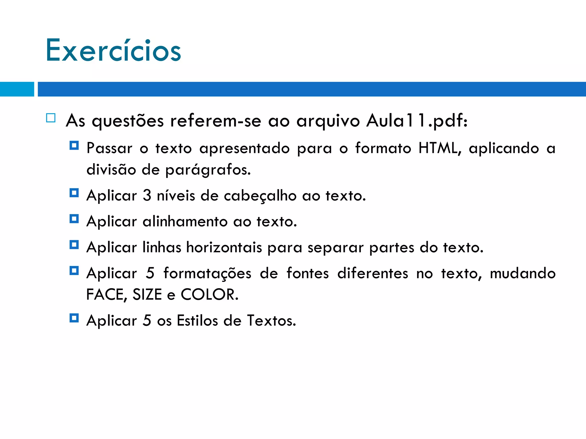 Exercícios As questões referem-se ao arquivo Aula11.pdf: Passar o texto apresentado para o formato HTML, aplicando a divisão de parágrafos. Aplicar 3 níveis de cabeçalho ao texto. Aplicar alinhamento ao texto. Aplicar linhas horizontais para separar partes do texto. Aplicar 5 formatações de fontes diferentes no texto, mudando FACE, SIZE e COLOR. Aplicar 5 os Estilos de Textos. 