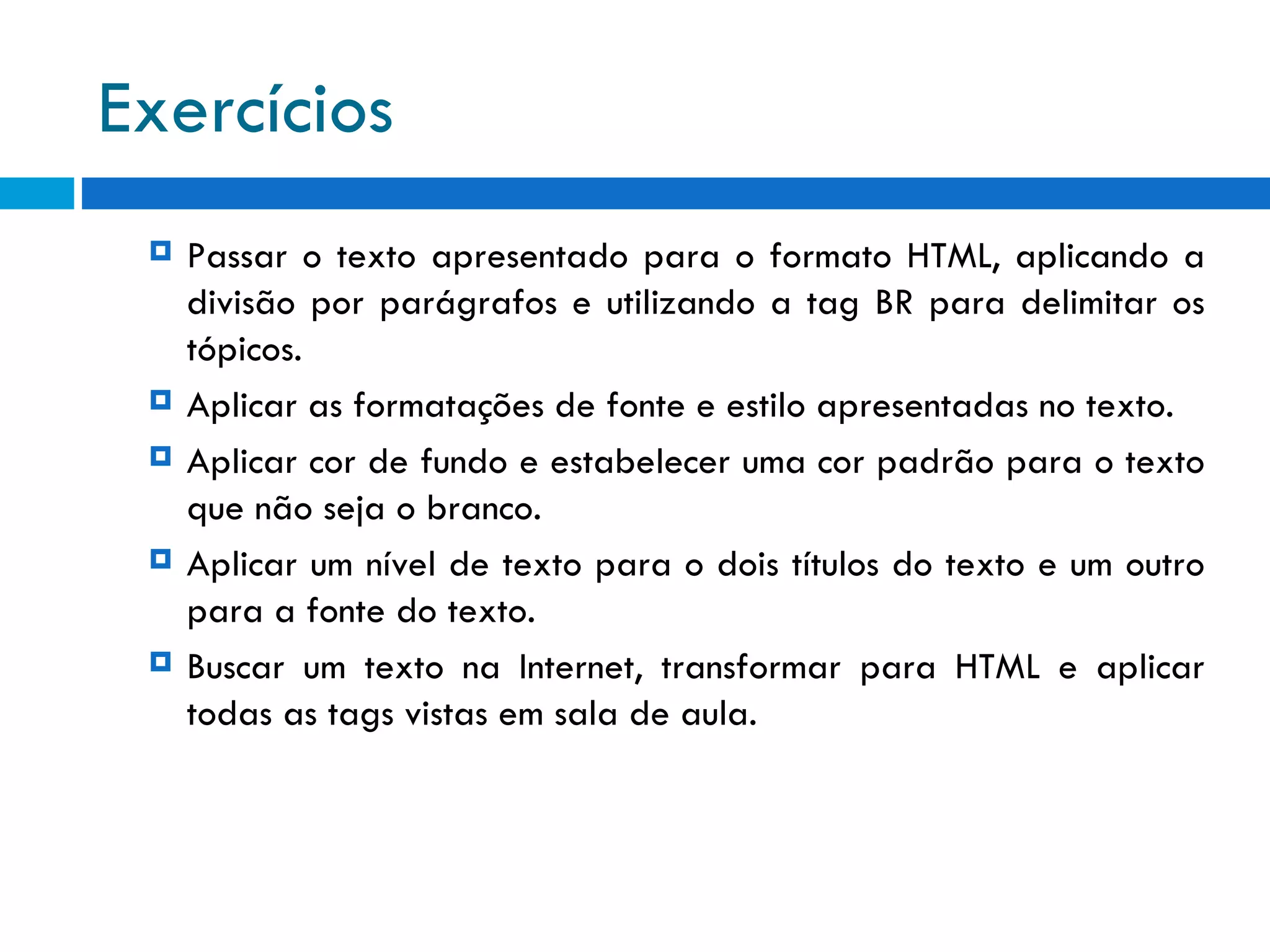 Exercícios  Passar o texto apresentado para o formato HTML, aplicando a divisão por parágrafos e utilizando a tag BR para delimitar os tópicos. Aplicar as formatações de fonte e estilo apresentadas no texto. Aplicar cor de fundo e estabelecer uma cor padrão para o texto que não seja o branco. Aplicar um nível de texto para o dois títulos do texto e um outro para a fonte do texto. Buscar um texto na Internet, transformar para HTML e aplicar todas as tags vistas em sala de aula. 