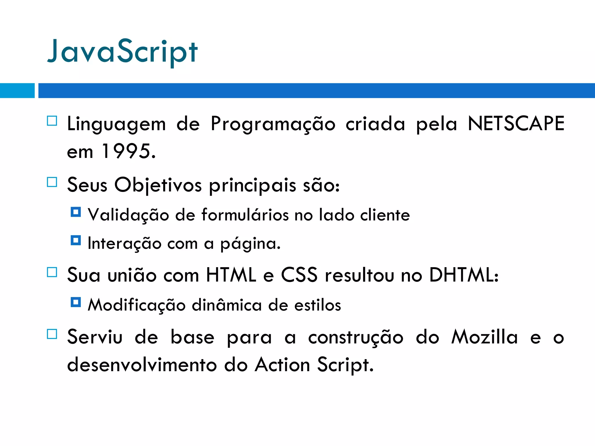 JavaScript Linguagem de Programação criada pela NETSCAPE em 1995. Seus Objetivos principais são: Validação de formulários no lado cliente Interação com a página. Sua união com HTML e CSS resultou no DHTML: Modificação dinâmica de estilos Serviu de base para a construção do Mozilla e o desenvolvimento do Action Script. 