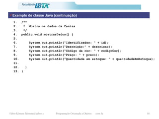 Exemplo de classe Java (continuação) /** *  Mostra os dados da Camisa */  public void mostrarDados() { System.out.println(“Identificador: “ + id); System.out.println(“Descrição:” + descricao); System.out.println(“Código da cor: “ + codigoCor); System.out.println(“Preço: “ + preco); System.out.println(“Quantidade em estoque: “ + quantidadeEmEstoque); } } 