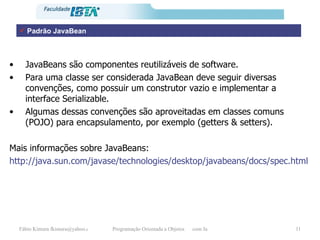 JavaBeans são componentes reutilizáveis de software. Para uma classe ser considerada JavaBean deve seguir diversas convenções, como possuir um construtor vazio e implementar a interface Serializable. Algumas dessas convenções são aproveitadas em classes comuns (POJO) para encapsulamento, por exemplo (getters & setters). Mais informações sobre JavaBeans: http://java.sun.com/javase/technologies/desktop/javabeans/docs/spec.html Padrão JavaBean 