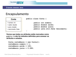 Encapsulamento Vemos que todos os atributos estão marcados como  public  e não há métodos definidos para acessar os atributos e estados.  public class Conta {   public int numero; public double saldo; public double juros; public java.util.Date vencimento; }   Conta contaBanco = new Conta(); contaBanco.numero = 1; contaBanco.saldo = 100; contaBanco.juros = 0.089;   Criando classes Java 