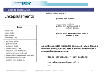 Encapsulamento public class Conta {   .. private int numero; .. //accessor methods public int getNumero() { return juros; }   public void setNumero(int num) { numero = num; }   .. } Conta contaBanco = new Conta(); ... contaBanco.setNumero(1); ... os atributos estão marcados como  private  e todos o métodos como  public , esta é a forma de fornecer o encapsulamento em Java.  Criando classes Java 
