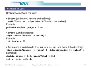 Variáveis em Java Declarando variáveis em Java: •  Sintaxe (atributo ou variável de instância): [ modificadores ]  tipo   identificador  [=  valor ]; Exemplo: private double preço = 0.0; •  Sintaxe (variáveis locais): tipo   identificador  [=  valor ]; Exemplo: int idade = 30; •   Declarando e inicializando diversas variáveis em uma única linha de código: tipo   identificador  [=  valor ] [ , identificador [= valor]]; Exemplos: double preço = 0.0, preçoTotal = 0.0; int a, b=1, c=2, d; 