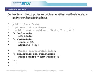 Variáveis em Java Dentro de um bloco, podemos declarar e utilizar variáveis locais, e utilizar variáveis de instância. public class Teste { private int atributo; public static void main(String[] args) { // declaração int idade;  // atribuição: idade = 32; atributo = 20; System.out.println(idade); // declaração com atribuição: Pessoa pedro = new Pessoa(); ... } } 