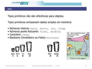 Java Tipos primitivos não são referências para objetos. Tipos primitivos armazenam dados simples em memória: •  Números inteiros:  byte, short, int, long ;  •  Números ponto flutuante:  float, double ;  •  Caractere:  char ;  •  Booleano (Verdadeiro ou Falso):  boolean ; Primitive tech support 