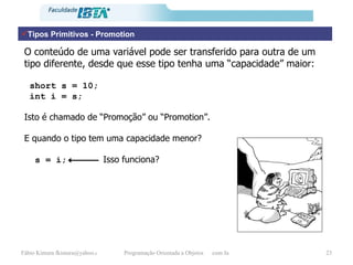 Tipos Primitivos - Promotion O conteúdo de uma variável pode ser transferido para outra de um tipo diferente, desde que esse tipo tenha uma “capacidade” maior: short s = 10; int i = s; Isto é chamado de “Promoção” ou “Promotion”. E quando o tipo tem uma capacidade menor? s = i;     Isso funciona? 
