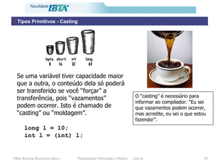 Tipos Primitivos - Casting Se uma variável tiver capacidade maior que a outra, o conteúdo dela só poderá ser transferido se você “forçar” a transferência, pois “vazamentos” podem ocorrer. Isto é chamado de “casting” ou “moldagem”. long l = 10; int l = (int) l; O “casting” é necessário para informar ao compilador: “Eu sei que vazamentos podem ocorrer, mas acredite, eu sei o que estou fazendo!”. 