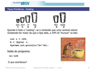 Tipos Primitivos - Casting Quando é feito o “casting”, se o conteúdo que uma variável estiver recebendo for maior do que o tipo dela, a JVM irá “truncar” os bits: int i = 128; b = (byte) i; System. out .println(“b=“+b); Saída do programa: b=-128 O que aconteceu? 