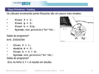 Tipos Primitivos - Casting Os cálculos envolvendo ponto flutuante são um pouco mais simples: float f = 1; float g = 3; float h = f/g;  System. out .println(“h=“+h); Saída do programa? h=0.33333334 float f = 1; double d = 3; float h = f + d;  System. out .println(“h=“+h); Saída do programa? Erro na linha 3: f + d resulta em double. 