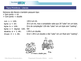 Tipos Primitivos - Literais Números são literais e também possuem tipo:  Sem ponto -> int  Com ponto -> double int i = 128;  128 é um int. byte a = 20;  20 é um int, mas o compilador sabe que 20 “cabe” em um byte. byte b = 128;  Erro de compilação! 128 não “cabe” em um byte sem “casting”. byte c = (byte) 128;  Ok! double d = 1.99;   1.99 é um double. float f = 1.99;  Erro! 1.99 é um double e não “cabe” em um float sem “casting”. I´ll have a double java. 