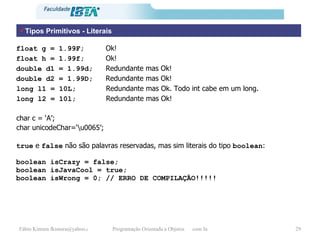 Tipos Primitivos - Literais float g = 1.99F;  Ok! float h = 1.99f;  Ok! double d1 = 1.99d;  Redundante mas Ok! double d2 = 1.99D;  Redundante mas Ok! long l1 = 10L;  Redundante mas Ok. Todo int cabe em um long. long l2 = 10l;  Redundante mas Ok! char c = ‘A’; char unicodeChar=‘\u0065’; true  e  false  não são palavras reservadas, mas sim literais do tipo  boolean :  boolean isCrazy = false; boolean isJavaCool = true; boolean isWrong = 0; // ERRO DE COMPILAÇÃO!!!!!  