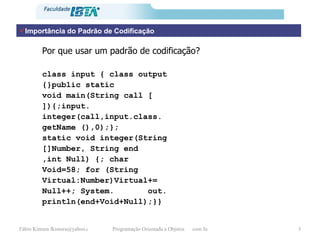 Importância do Padrão de Codificação Por que usar um padrão de codificação? class input { class output {}public static void main(String call [ ]){;input. integer(call,input.class. getName (),0);}; static void integer(String  []Number, String end ,int Null) {; char  Void=58; for (String Virtual:Number)Virtual+= Null++; System.  out. println(end+Void+Null);}} 