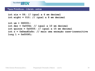 Tipos Primitivos – Literais - extras int six = 06; // igual a 6 em decimal int eight = 010; // igual a 8 em decimal int um = 0X0001; int dez = 0x000A; // igual a 10 em decimal int quinze = 0x000f; // igual a 15 em decimal int z = 0xDeadCafe; // mais uma exceção case-insensitive long l = 0x000FL; 