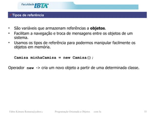 Tipos de referência São variáveis que armazenam referências a  objetos . Facilitam a navegação e troca de mensagens entre os objetos de um sistema. Usamos os tipos de referência para podermos manipular facilmente os objetos em memória. Camisa minhaCamisa = new Camisa(); Operador  new  -> cria um novo objeto a partir de uma determinada classe. 