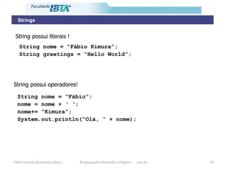 Strings String possui literais ! String nome = “Fábio Kimura”; String greetings = “Hello World”; String possui operadores! String nome = “Fábio”; nome = nome + ‘ ‘; nome+= “Kimura”; System.out.println(“Olá, “ + nome); 