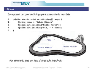 Strings “ Fábio Kimura” “ Hello World” public static void main(String[] args { String nome = “Fábio Kimura”; System.out.println(“Hello World”); System.out.println(“Olá, ” + nome); } Java possui um pool de Strings para economia de memória “ Olá, ” Por isso se diz que em Java  Strings são imutáveis . 