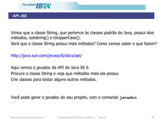 Vimos que a classe String, que pertence às classes padrão do Java, possui dois métodos, substring() e toUpperCase(). Será que a classe String possui mais métodos? Como vamos saber o que fazem? http://java.sun.com/javase/6/docs/api/ Aqui vemos o javadoc da API do Java SE 6. Procure a classe String e veja que métodos mais ela possui. Crie classes para testar alguns outros métodos. Você pode gerar o javadoc do seu projeto, com o comando  javadoc API JSE 