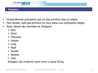 Ocasionalmente precisamos que um tipo primitivo seja um objeto Para facilitar, todo tipo primitivo em Java possui sua contraparte Objeto.  Essas classes são chamadas de  Wrappers . Byte  Short  Character Integer Long Float Double Boolean Void Wrappers são imutáveis assim como a classe String. Wrappers 