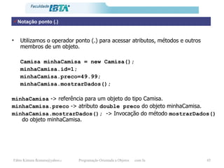 Notação ponto (.) Utilizamos o operador ponto (.) para acessar atributos, métodos e outros membros de um objeto. Camisa minhaCamisa = new Camisa(); minhaCamisa.id=1; minhaCamisa.preco=49.99; minhaCamisa.mostrarDados(); minhaCamisa  -> referência para um objeto do tipo Camisa. minhaCamisa.preco  -> atributo  double preco  do objeto minhaCamisa. minhaCamisa.mostrarDados();  -> Invocação do método  mostrarDados()  do objeto minhaCamisa. 