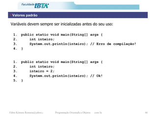 Valores padrão Variáveis devem sempre ser inicializadas antes do seu uso: public static void main(String[] args { int inteiro;  System.out.println(inteiro); // Erro de compilação! } public static void main(String[] args { int inteiro;  inteiro = 2; System.out.println(inteiro); // Ok! } 