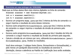 Dado que as linhas abaixo lêem dois inteiros digitados na linha de comando: Scanner scanner = new Scanner(System.in); int a = scanner.nextInt(); int b = scanner.nextInt(); Escreva um programa  Soma.java  que leia 3 inteiros da linha de comando e a seguir imprima o resultado da soma desses números.  Escreva outro programa  DivisaoInteiro.java  que leia 2 inteiros da linha de comando e a seguir imprima o resultado da divisão do primeiro pelo segundo. Escreva outro programa  DivisaoDouble.java  que leia 2 doubles da linha de comando e a seguir imprima o resultado da divisão do primeiro pelo segundo. Calcule a divisão de um número por zero, utilizando  DivisãoInteiro.java  e  DivisãoDouble.java . Analise os resultados. Você deve entregar: 3 códigos fonte (Soma, DivisaoInteiro e DivisaoDouble), e pelo menos um parágrafo descrevendo os resultados do exercício 4. Identação, clareza e aderência ao Padrão de Codificação Java serão avaliadas. Exercícios em casa (entregar até 16/08/2008) 