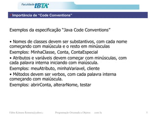 Importância de “Code Conventions” Exemplos da especificação “Java Code Conventions” •  Nomes de classes devem ser substantivos, com cada nome começando com maiúscula e o resto em minúsculas Exemplos: MinhaClasse, Conta, ContaEspecial •  Atributos e variáveis devem começar com minúsculas, com cada palavra interna iniciando com maiúscula. Exemplos: meuAtributo, minhaVariavel, cliente •  Métodos devem ser verbos, com cada palavra interna começando com maiúscula. Exemplos: abrirConta, alterarNome, testar 