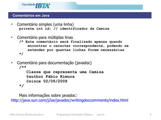 Comentário simples (uma linha) private int id; // identificador da Camisa Comentário para múltiplas linas /* Este comentário será finalizado apenas quando encontrar o caracter correspondente, podendo se estender por quantas linhas forem necessárias */ Comentário para documentação (javadoc) /** Classe que representa uma Camisa @author Fábio Kimura @since 02/08/2008 */ Mais informações sobre javadoc: http://java.sun.com/j2se/javadoc/writingdoccomments/index.html Comentários em Java 