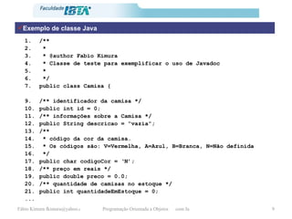 Exemplo de classe Java /** *  * @author Fabio Kimura * Classe de teste para exemplificar o uso de Javadoc * */ public class Camisa { /** identificador da camisa */ public int id = 0;  /** informações sobre a Camisa */ public String descricao = “vazia”;  /**  * código da cor da camisa. * Os códigos são: V=Vermelha, A=Azul, B=Branca, N=Não definida */ public char codigoCor = ‘N’; /** preço em reais */ public double preco = 0.0;  /** quantidade de camisas no estoque */ public int quantidadeEmEstoque = 0;  ... 