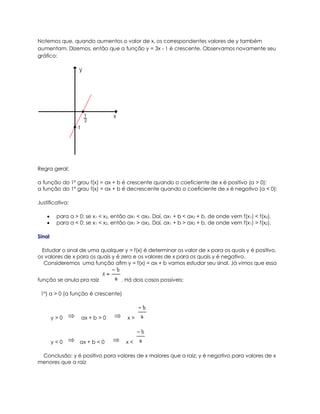 Notemos que, quando aumentos o valor de x, os correspondentes valores de y também
aumentam. Dizemos, então que a função y = 3x - 1 é crescente. Observamos novamente seu
gráfico:




Regra geral:

a função do 1º grau f(x) = ax + b é crescente quando o coeficiente de x é positivo (a > 0);
a função do 1º grau f(x) = ax + b é decrescente quando o coeficiente de x é negativo (a < 0);

Justificativa:

        para a > 0: se x1 < x2, então ax1 < ax2. Daí, ax1 + b < ax2 + b, de onde vem f(x1) < f(x2).
        para a < 0: se x1 < x2, então ax1 > ax2. Daí, ax1 + b > ax2 + b, de onde vem f(x1) > f(x2).

Sinal

 Estudar o sinal de uma qualquer y = f(x) é determinar os valor de x para os quais y é positivo,
os valores de x para os quais y é zero e os valores de x para os quais y é negativo.
  Consideremos uma função afim y = f(x) = ax + b vamos estudar seu sinal. Já vimos que essa


função se anula pra raiz            . Há dois casos possíveis:

 1º) a > 0 (a função é crescente)



        y>0        ax + b > 0          x>



        y<0       ax + b < 0          x<

 Conclusão: y é positivo para valores de x maiores que a raiz; y é negativo para valores de x
menores que a raiz
 