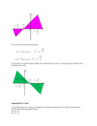 2º) a < 0 (a função é decrescente)



     y>0      ax + b > 0            x<



     y<0      ax + b < 0       x>

Conclusão: y é positivo para valores de x menores que a raiz; y é negativo para valores de x
maiores que a raiz.




Inequação do 1º Grau

Uma inequação do 1° grau na incógnita x é qualquer expressão do 1° grau que pode ser
escrita numa das seguintes formas:
ax + b > 0;
ax + b < 0;
 