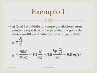 Exemplo 1
                      
     a) Qual é o módulo do campo gravitacional num
      ponto da superfície da Terra onde uma pedra de
      massa m=10kg é atraída por uma força de 98N?




11/2/2013 04:05           Me. Betine Rost              12
 